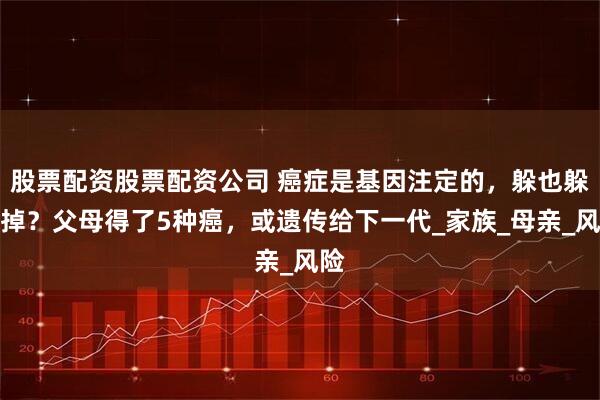 股票配资股票配资公司 癌症是基因注定的，躲也躲不掉？父母得了5种癌，或遗传给下一代_家族_母亲_风险
