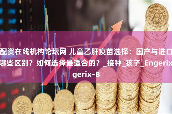 配资在线机构论坛网 儿童乙肝疫苗选择：国产与进口有哪些区别？如何选择最适合的？_接种_孩子_Engerix-B