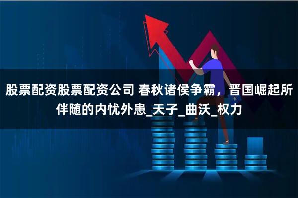 股票配资股票配资公司 春秋诸侯争霸，晋国崛起所伴随的内忧外患_天子_曲沃_权力