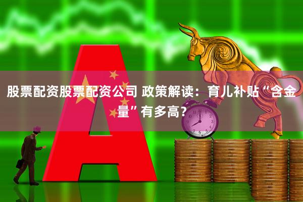 股票配资股票配资公司 政策解读：育儿补贴“含金量”有多高？