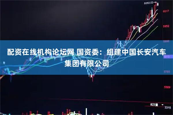 配资在线机构论坛网 国资委：组建中国长安汽车集团有限公司