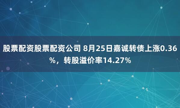股票配资股票配资公司 8月25日嘉诚转债上涨0.36%，转股溢价率14.27%