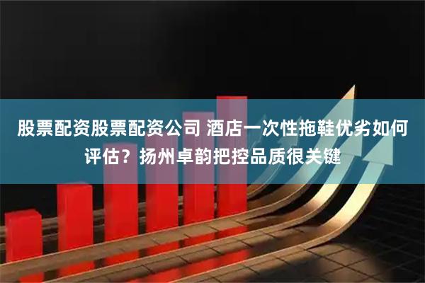 股票配资股票配资公司 酒店一次性拖鞋优劣如何评估？扬州卓韵把控品质很关键