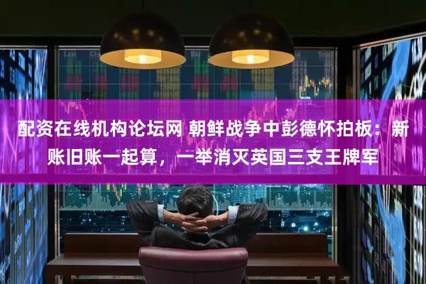 配资在线机构论坛网 朝鲜战争中彭德怀拍板：新账旧账一起算，一举消灭英国三支王牌军