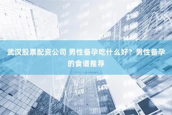 武汉股票配资公司 男性备孕吃什么好？男性备孕的食谱推荐