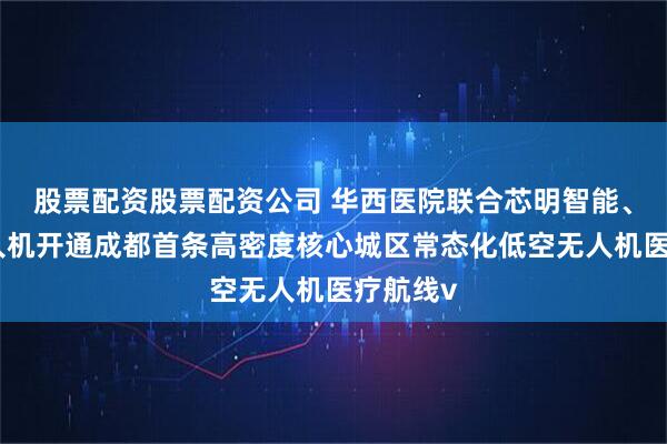 股票配资股票配资公司 华西医院联合芯明智能、美团无人机开通成都首条高密度核心城区常态化低空无人机医疗航线v