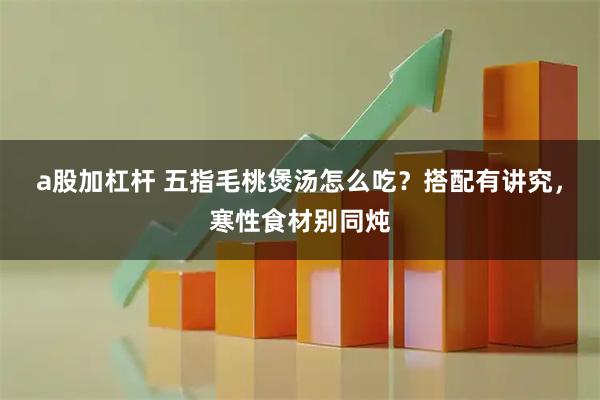a股加杠杆 五指毛桃煲汤怎么吃？搭配有讲究，寒性食材别同炖